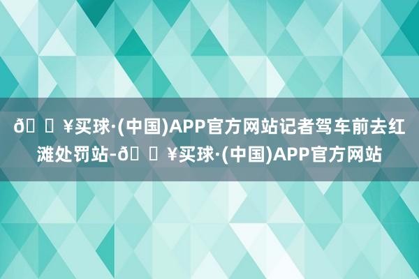 🔥买球·(中国)APP官方网站记者驾车前去红滩处罚站-🔥买球·(中国)APP官方网站