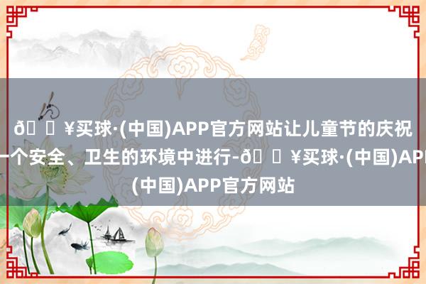 🔥买球·(中国)APP官方网站让儿童节的庆祝行径能在一个安全、卫生的环境中进行-🔥买球·(中国)APP官方网站