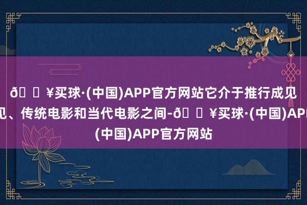 🔥买球·(中国)APP官方网站它介于推行成见和发达成见、传统电影和当代电影之间-🔥买球·(中国)APP官方网站