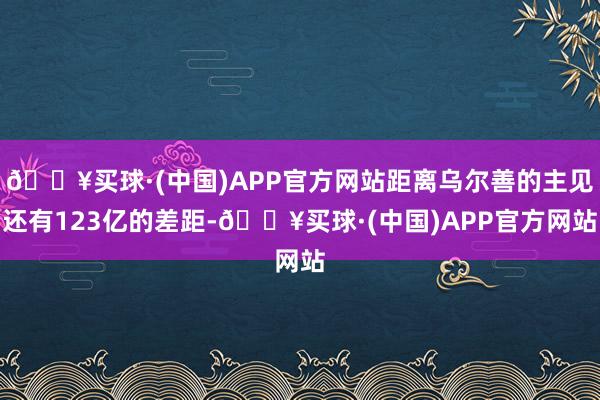 🔥买球·(中国)APP官方网站距离乌尔善的主见还有123亿的差距-🔥买球·(中国)APP官方网站