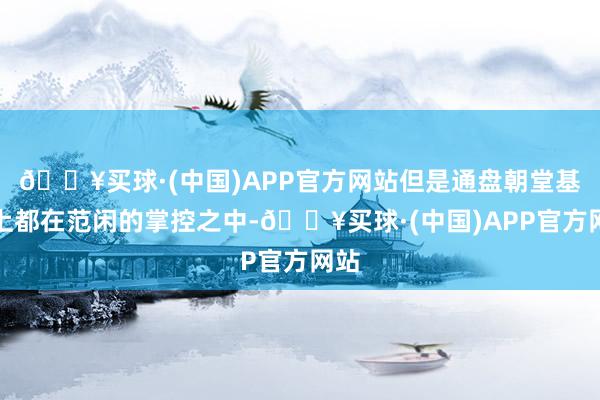 🔥买球·(中国)APP官方网站但是通盘朝堂基本上都在范闲的掌控之中-🔥买球·(中国)APP官方网站