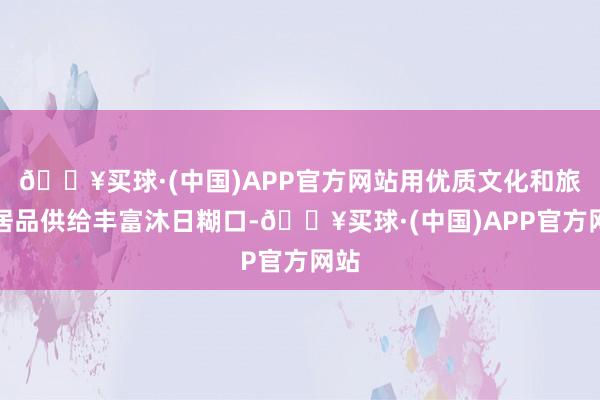 🔥买球·(中国)APP官方网站用优质文化和旅游居品供给丰富沐日糊口-🔥买球·(中国)APP官方网站