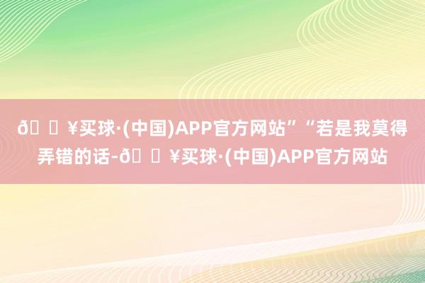 🔥买球·(中国)APP官方网站”“若是我莫得弄错的话-🔥买球·(中国)APP官方网站