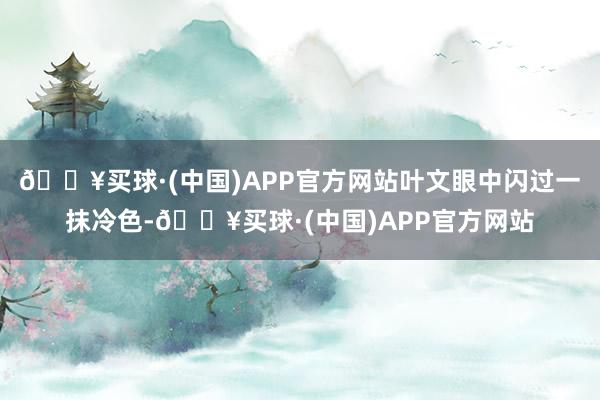 🔥买球·(中国)APP官方网站叶文眼中闪过一抹冷色-🔥买球·(中国)APP官方网站