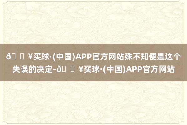 🔥买球·(中国)APP官方网站殊不知便是这个失误的决定-🔥买球·(中国)APP官方网站