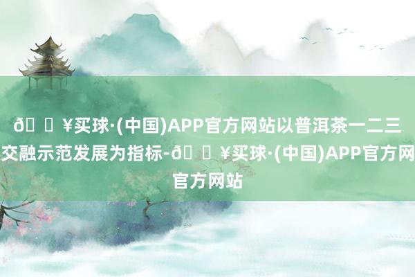 🔥买球·(中国)APP官方网站以普洱茶一二三产交融示范发展为指标-🔥买球·(中国)APP官方网站