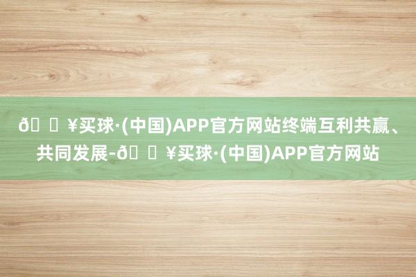 🔥买球·(中国)APP官方网站终端互利共赢、共同发展-🔥买球·(中国)APP官方网站