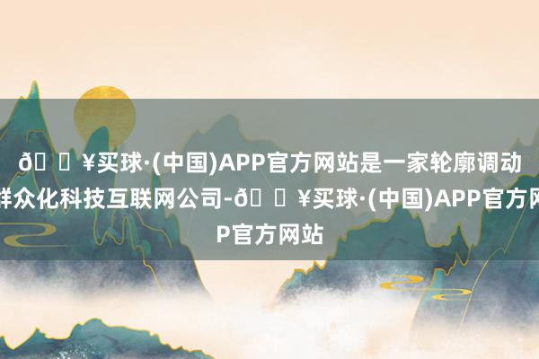 🔥买球·(中国)APP官方网站是一家轮廓调动的群众化科技互联网公司-🔥买球·(中国)APP官方网站