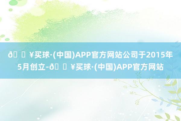 🔥买球·(中国)APP官方网站公司于2015年5月创立-🔥买球·(中国)APP官方网站