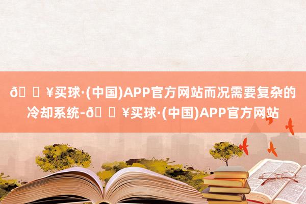 🔥买球·(中国)APP官方网站而况需要复杂的冷却系统-🔥买球·(中国)APP官方网站