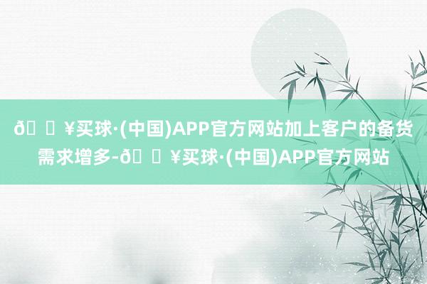 🔥买球·(中国)APP官方网站加上客户的备货需求增多-🔥买球·(中国)APP官方网站