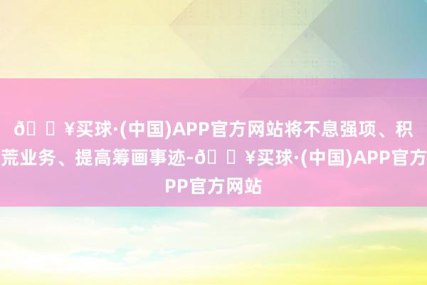 🔥买球·(中国)APP官方网站将不息强项、积极开荒业务、提高筹画事迹-🔥买球·(中国)APP官方网站