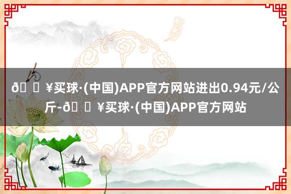 🔥买球·(中国)APP官方网站进出0.94元/公斤-🔥买球·(中国)APP官方网站