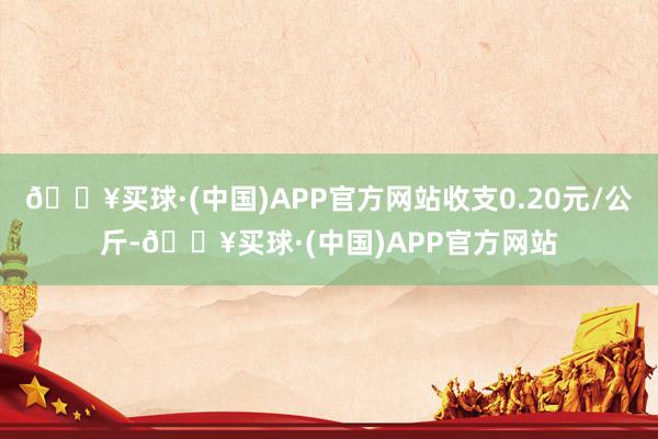 🔥买球·(中国)APP官方网站收支0.20元/公斤-🔥买球·(中国)APP官方网站