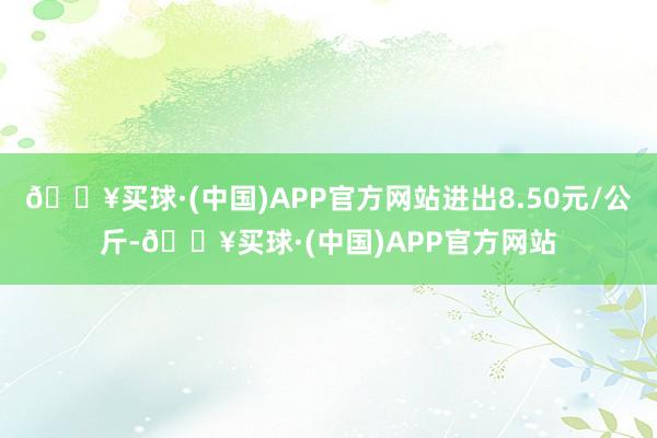 🔥买球·(中国)APP官方网站进出8.50元/公斤-🔥买球·(中国)APP官方网站