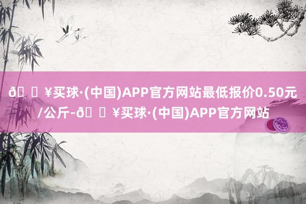 🔥买球·(中国)APP官方网站最低报价0.50元/公斤-🔥买球·(中国)APP官方网站