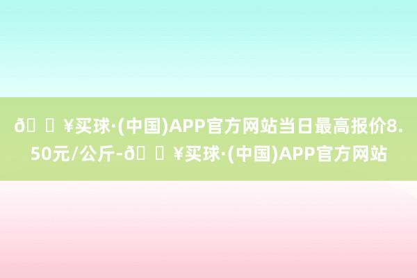 🔥买球·(中国)APP官方网站当日最高报价8.50元/公斤-🔥买球·(中国)APP官方网站