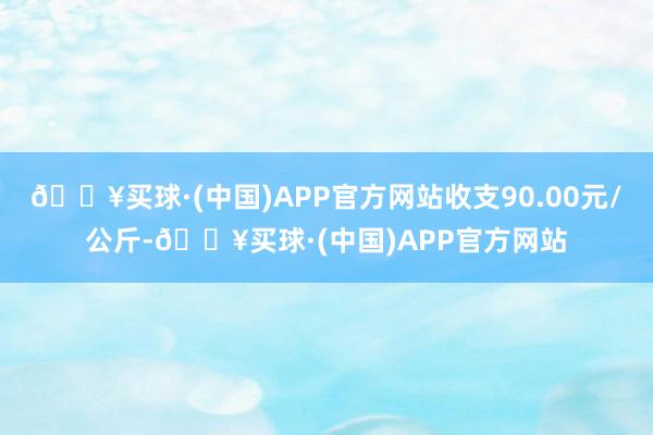 🔥买球·(中国)APP官方网站收支90.00元/公斤-🔥买球·(中国)APP官方网站