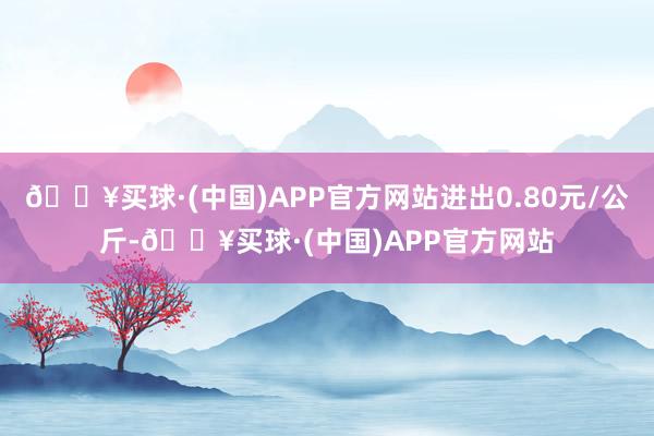 🔥买球·(中国)APP官方网站进出0.80元/公斤-🔥买球·(中国)APP官方网站