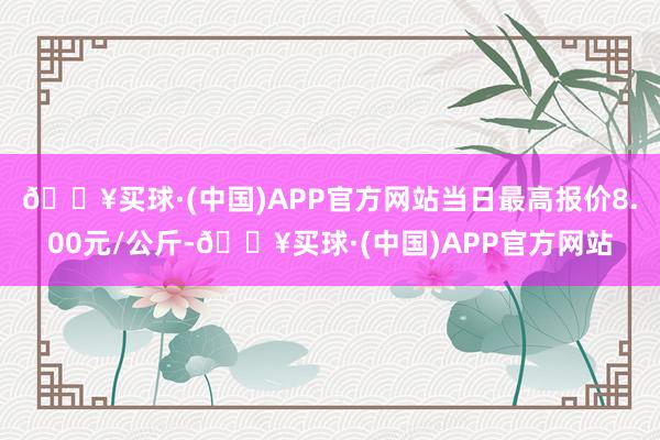 🔥买球·(中国)APP官方网站当日最高报价8.00元/公斤-🔥买球·(中国)APP官方网站