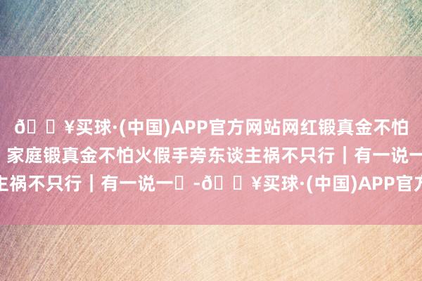 🔥买球·(中国)APP官方网站网红锻真金不怕火博主“家访”成施害，家庭锻真金不怕火假手旁东谈主祸不只行｜有一说一㉜-🔥买球·(中国)APP官方网站