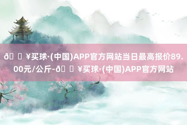 🔥买球·(中国)APP官方网站当日最高报价89.00元/公斤-🔥买球·(中国)APP官方网站