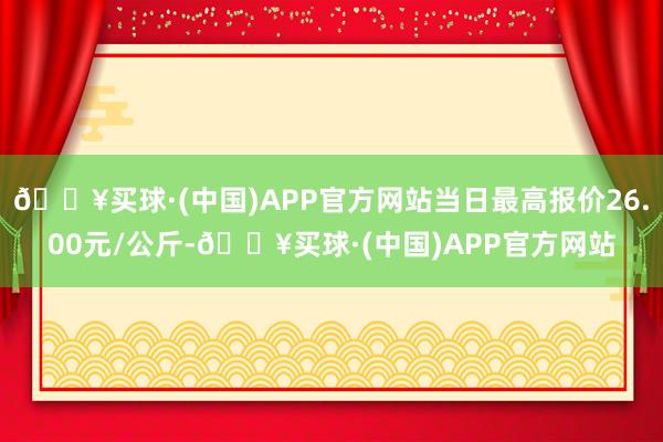 🔥买球·(中国)APP官方网站当日最高报价26.00元/公斤-🔥买球·(中国)APP官方网站