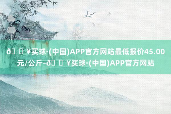 🔥买球·(中国)APP官方网站最低报价45.00元/公斤-🔥买球·(中国)APP官方网站