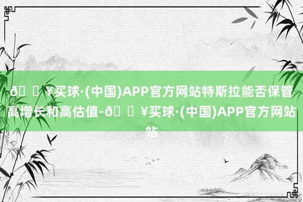 🔥买球·(中国)APP官方网站特斯拉能否保管高增长和高估值-🔥买球·(中国)APP官方网站