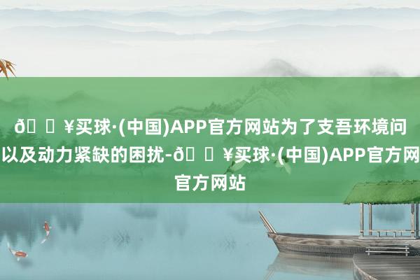 🔥买球·(中国)APP官方网站为了支吾环境问题以及动力紧缺的困扰-🔥买球·(中国)APP官方网站