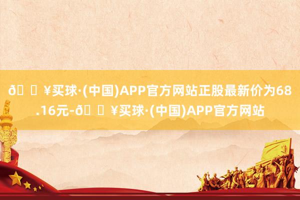 🔥买球·(中国)APP官方网站正股最新价为68.16元-🔥买球·(中国)APP官方网站