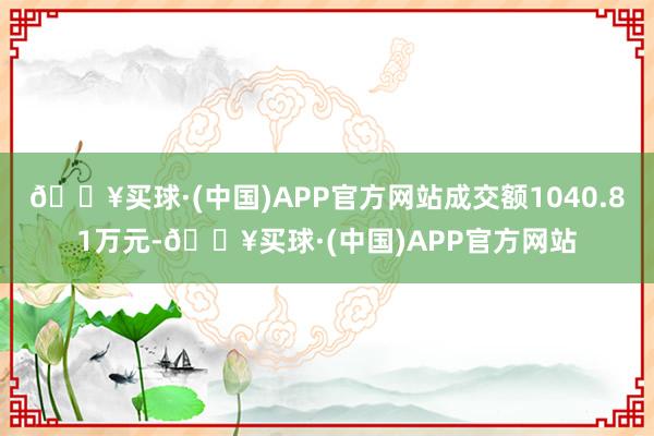 🔥买球·(中国)APP官方网站成交额1040.81万元-🔥买球·(中国)APP官方网站