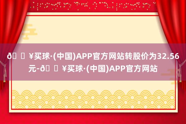 🔥买球·(中国)APP官方网站转股价为32.56元-🔥买球·(中国)APP官方网站