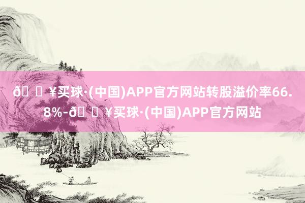 🔥买球·(中国)APP官方网站转股溢价率66.8%-🔥买球·(中国)APP官方网站