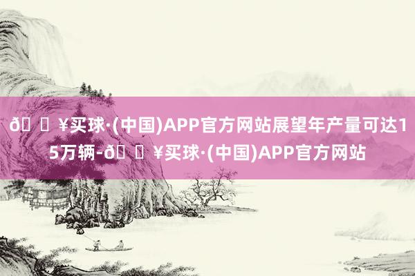 🔥买球·(中国)APP官方网站展望年产量可达15万辆-🔥买球·(中国)APP官方网站