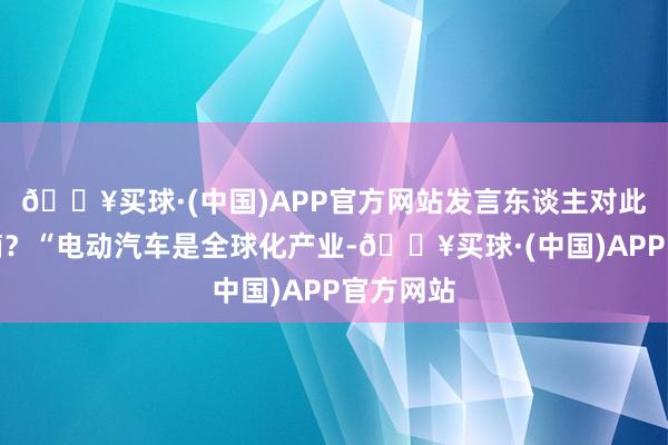 🔥买球·(中国)APP官方网站发言东谈主对此有何指摘？“电动汽车是全球化产业-🔥买球·(中国)APP官方网站