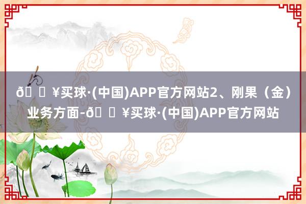 🔥买球·(中国)APP官方网站2、刚果（金）业务方面-🔥买球·(中国)APP官方网站