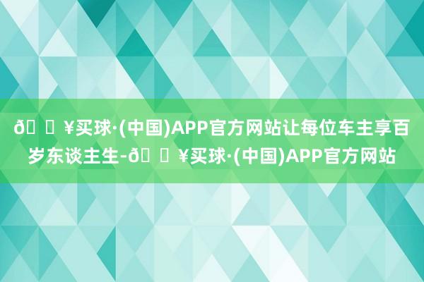 🔥买球·(中国)APP官方网站让每位车主享百岁东谈主生-🔥买球·(中国)APP官方网站