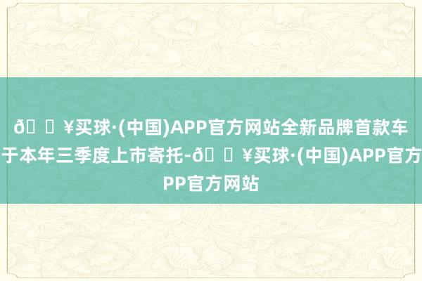 🔥买球·(中国)APP官方网站全新品牌首款车型将于本年三季度上市寄托-🔥买球·(中国)APP官方网站