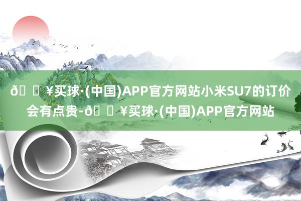 🔥买球·(中国)APP官方网站小米SU7的订价会有点贵-🔥买球·(中国)APP官方网站