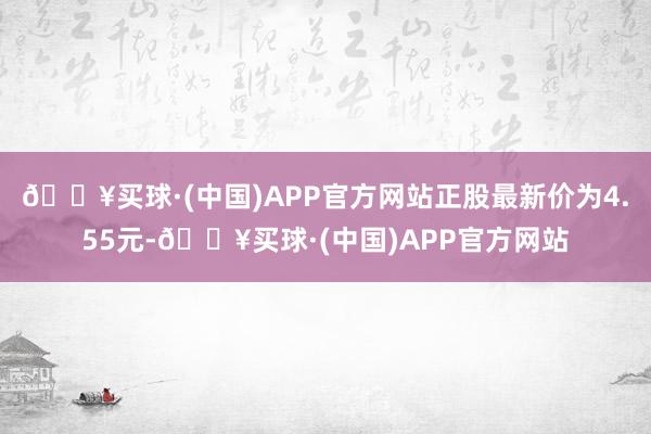 🔥买球·(中国)APP官方网站正股最新价为4.55元-🔥买球·(中国)APP官方网站