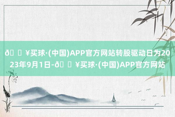 🔥买球·(中国)APP官方网站转股驱动日为2023年9月1日-🔥买球·(中国)APP官方网站