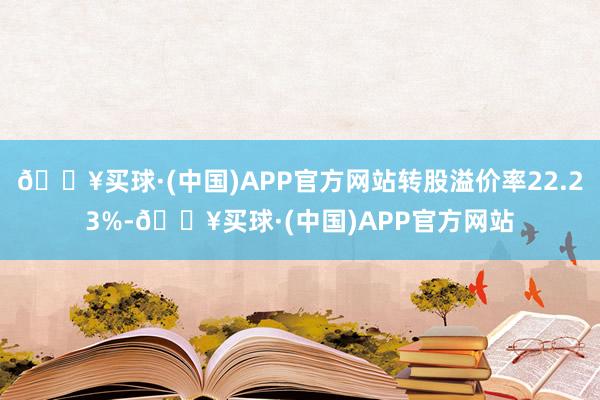 🔥买球·(中国)APP官方网站转股溢价率22.23%-🔥买球·(中国)APP官方网站