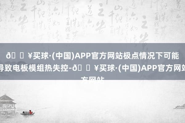 🔥买球·(中国)APP官方网站极点情况下可能导致电板模组热失控-🔥买球·(中国)APP官方网站