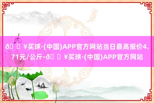 🔥买球·(中国)APP官方网站当日最高报价4.71元/公斤-🔥买球·(中国)APP官方网站