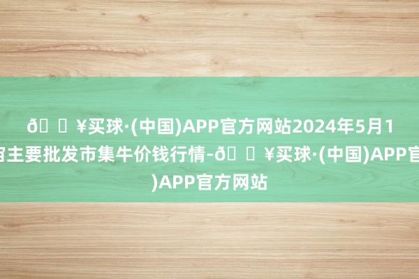 🔥买球·(中国)APP官方网站2024年5月13日宇宙主要批发市集牛价钱行情-🔥买球·(中国)APP官方网站