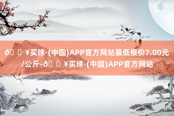 🔥买球·(中国)APP官方网站最低报价7.00元/公斤-🔥买球·(中国)APP官方网站