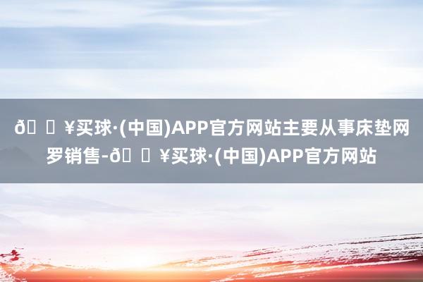 🔥买球·(中国)APP官方网站主要从事床垫网罗销售-🔥买球·(中国)APP官方网站