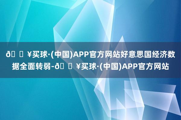 🔥买球·(中国)APP官方网站好意思国经济数据全面转弱-🔥买球·(中国)APP官方网站