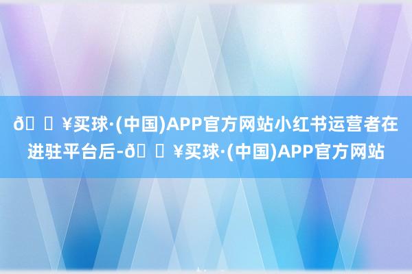 🔥买球·(中国)APP官方网站小红书运营者在进驻平台后-🔥买球·(中国)APP官方网站